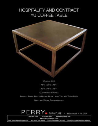 HOSPITALITY AND CONTRACT
                         YU COFFEE TABLE




                                                                Standard Sizes

                                                             48”w     x   30”d   x   18”h

                                                             40”w     x   40”d   x   18”h

                                                         Custom Sizes Available

                       Finishes: Frame: Rust            or   Natural Black. Inset Top: Any Perry Finish

                                                Single    and   Volume Pricing Available




                         PERRY        T. 520.884.5152
                                                                            FURNITURE
                                                              F. 520.884.9060
                                                                                                      -   Bench made in the USA
                                                                                        info@perry-design.com
                                                          www.perry-design.com
P erry D esign & M anufacturing , I nc .   610 S outh P ark A venue       T ucson , A rizona 85719-6735   Copyright © 2009 All Rights Reserved
 