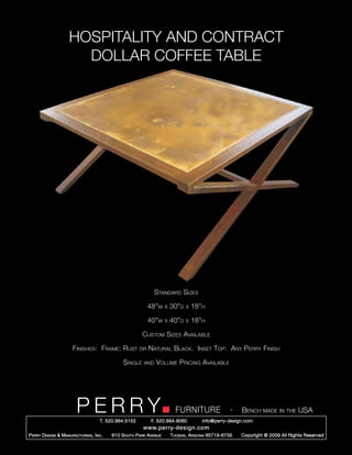 HOSPITALITY AND CONTRACT
                       DOLLAR COFFEE TABLE




                                                                Standard Sizes

                                                             48”w     x   30”d   x   18”h

                                                             40”w     x   40”d   x   18”h

                                                         Custom Sizes Available

                       Finishes: Frame: Rust            or   Natural Black. Inset Top: Any Perry Finish

                                                Single    and   Volume Pricing Available




                         PERRY        T. 520.884.5152
                                                                            FURNITURE
                                                              F. 520.884.9060
                                                                                                      -   Bench made in the USA
                                                                                        info@perry-design.com
                                                          www.perry-design.com
P erry D esign & M anufacturing , I nc .   610 S outh P ark A venue       T ucson , A rizona 85719-6735   Copyright © 2009 All Rights Reserved
 