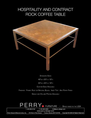 HOSPITALITY AND CONTRACT
                        ROCK COFFEE TABLE




                                                                Standard Sizes

                                                             48”w     x   30”d   x   18”h

                                                             40”w     x   40”d   x   18”h

                                                         Custom Sizes Available

                       Finishes: Frame: Rust            or   Natural Black. Inset Top: Any Perry Finish

                                                Single    and   Volume Pricing Available




                         PERRY        T. 520.884.5152
                                                                            FURNITURE
                                                              F. 520.884.9060
                                                                                                      -   Bench made in the USA
                                                                                        info@perry-design.com
                                                          www.perry-design.com
P erry D esign & M anufacturing , I nc .   610 S outh P ark A venue       T ucson , A rizona 85719-6735   Copyright © 2009 All Rights Reserved
 
