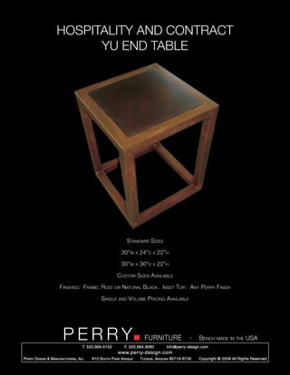 HOSPITALITY AND CONTRACT
                           YU END TABLE




                                                                Standard Sizes

                                                             30”w     x   24”d   x   22”h

                                                             30”w     x   30”d   x   22”h

                                                         Custom Sizes Available

                       Finishes: Frame: Rust            or   Natural Black. Inset Top: Any Perry Finish

                                                Single    and   Volume Pricing Available




                         PERRY        T. 520.884.5152
                                                                            FURNITURE
                                                              F. 520.884.9060
                                                                                                      -   Bench made in the USA
                                                                                        info@perry-design.com
                                                          www.perry-design.com
P erry D esign & M anufacturing , I nc .   610 S outh P ark A venue       T ucson , A rizona 85719-6735   Copyright © 2009 All Rights Reserved
 