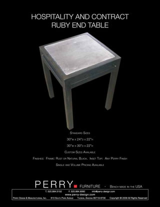HOSPITALITY AND CONTRACT
                          RUBY END TABLE




                                                                Standard Sizes

                                                             30”w     x   24”d   x   22”h

                                                             30”w     x   30”d   x   22”h

                                                         Custom Sizes Available

                       Finishes: Frame: Rust            or   Natural Black. Inset Top: Any Perry Finish

                                                Single    and   Volume Pricing Available




                         PERRY        T. 520.884.5152
                                                                            FURNITURE
                                                              F. 520.884.9060
                                                                                                      -   Bench made in the USA
                                                                                        info@perry-design.com
                                                          www.perry-design.com
P erry D esign & M anufacturing , I nc .   610 S outh P ark A venue       T ucson , A rizona 85719-6735   Copyright © 2009 All Rights Reserved
 