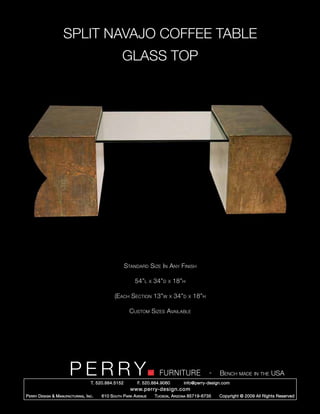 SPLIT NAVAJO COFFEE TABLE
                                                      GLASS TOP




                                                        Standard Size In Any Finish

                                                            54”l      x   34”d   x   18”h

                                                 (Each Section 13”w              x   34”d   x   18”h

                                                          Custom Sizes Available




                         PERRY        T. 520.884.5152
                                                                            FURNITURE
                                                              F. 520.884.9060
                                                                                                       -   Bench made in the USA
                                                                                        info@perry-design.com
                                                          www.perry-design.com
P erry D esign & M anufacturing , I nc .   610 S outh P ark A venue       T ucson , A rizona 85719-6735    Copyright © 2009 All Rights Reserved
 
