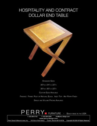 HOSPITALITY AND CONTRACT
                        DOLLAR END TABLE




                                                                Standard Sizes

                                                             30”w     x   24”d   x   22”h

                                                             30”w     x   30”d   x   22”h

                                                         Custom Sizes Available

                       Finishes: Frame: Rust            or   Natural Black. Inset Top: Any Perry Finish

                                                Single    and   Volume Pricing Available




                         PERRY        T. 520.884.5152
                                                                            FURNITURE
                                                              F. 520.884.9060
                                                                                                      -   Bench made in the USA
                                                                                        info@perry-design.com
                                                          www.perry-design.com
P erry D esign & M anufacturing , I nc .   610 S outh P ark A venue       T ucson , A rizona 85719-6735   Copyright © 2009 All Rights Reserved
 