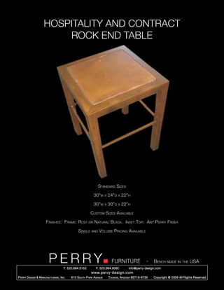 HOSPITALITY AND CONTRACT
                         ROCK END TABLE




                                                                Standard Sizes

                                                             30”w     x   24”d   x   22”h

                                                             30”w     x   30”d   x   22”h

                                                         Custom Sizes Available

                       Finishes: Frame: Rust            or   Natural Black. Inset Top: Any Perry Finish

                                                Single    and   Volume Pricing Available




                         PERRY        T. 520.884.5152
                                                                            FURNITURE
                                                              F. 520.884.9060
                                                                                                      -   Bench made in the USA
                                                                                        info@perry-design.com
                                                          www.perry-design.com
P erry D esign & M anufacturing , I nc .   610 S outh P ark A venue       T ucson , A rizona 85719-6735   Copyright © 2009 All Rights Reserved
 