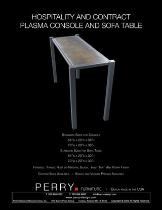HOSPITALITY AND CONTRACT
        PLASMA CONSOLE AND SOFA TABLE




                                                      Standard Sizes          for     Console
                                                             54”w     x   20”d   x   36”h
                                                             70”w     x   20”d   x   36”h
                                                    Standard Sizes           for     Sofa Table
                                                             54”w     x   20”d   x   30”h
                                                             70”w     x   20”d   x   30”h

                       Finishes: Frame: Rust            or   Natural Black. Inset Top: Any Perry Finish

                             Custom Sizes Available ~ Single                     and   Volume Pricing Available



                         PERRY        T. 520.884.5152
                                                                            FURNITURE
                                                              F. 520.884.9060
                                                                                                      -   Bench made in the USA
                                                                                         info@perry-design.com
                                                          www.perry-design.com
P erry D esign & M anufacturing , I nc .   610 S outh P ark A venue       T ucson , A rizona 85719-6735   Copyright © 2009 All Rights Reserved
 