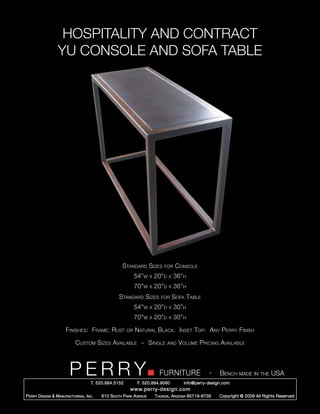 HOSPITALITY AND CONTRACT
                  YU CONSOLE AND SOFA TABLE




                                                      Standard Sizes          for     Console
                                                             54”w     x   20”d   x   36”h
                                                             70”w     x   20”d   x   36”h
                                                    Standard Sizes           for     Sofa Table
                                                             54”w     x   20”d   x   30”h
                                                             70”w     x   20”d   x   30”h

                       Finishes: Frame: Rust            or   Natural Black. Inset Top: Any Perry Finish

                             Custom Sizes Available ~ Single                     and   Volume Pricing Available



                         PERRY        T. 520.884.5152
                                                                            FURNITURE
                                                              F. 520.884.9060
                                                                                                      -   Bench made in the USA
                                                                                         info@perry-design.com
                                                          www.perry-design.com
P erry D esign & M anufacturing , I nc .   610 S outh P ark A venue       T ucson , A rizona 85719-6735   Copyright © 2009 All Rights Reserved
 