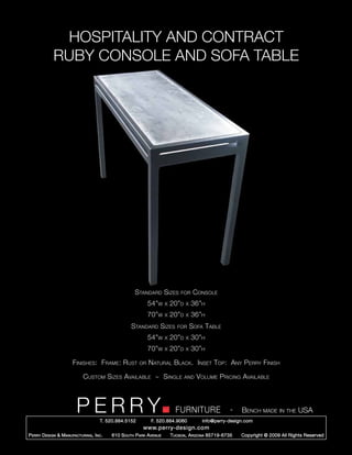 HOSPITALITY AND CONTRACT
             RUBY CONSOLE AND SOFA TABLE




                                                      Standard Sizes          for     Console
                                                             54”w     x   20”d   x   36”h
                                                             70”w     x   20”d   x   36”h
                                                    Standard Sizes           for     Sofa Table
                                                             54”w     x   20”d   x   30”h
                                                             70”w     x   20”d   x   30”h

                       Finishes: Frame: Rust            or   Natural Black. Inset Top: Any Perry Finish

                             Custom Sizes Available ~ Single                     and   Volume Pricing Available



                         PERRY        T. 520.884.5152
                                                                            FURNITURE
                                                              F. 520.884.9060
                                                                                                      -   Bench made in the USA
                                                                                         info@perry-design.com
                                                          www.perry-design.com
P erry D esign & M anufacturing , I nc .   610 S outh P ark A venue       T ucson , A rizona 85719-6735   Copyright © 2009 All Rights Reserved
 