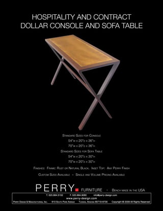 HOSPITALITY AND CONTRACT
        DOLLAR CONSOLE AND SOFA TABLE




                                                      Standard Sizes          for     Console
                                                             54”w     x   20”d   x   36”h
                                                             70”w     x   20”d   x   36”h
                                                    Standard Sizes           for     Sofa Table
                                                             54”w     x   20”d   x   30”h
                                                             70”w     x   20”d   x   30”h

                       Finishes: Frame: Rust            or   Natural Black. Inset Top: Any Perry Finish

                             Custom Sizes Available ~ Single                     and   Volume Pricing Available



                         PERRY        T. 520.884.5152
                                                                            FURNITURE
                                                              F. 520.884.9060
                                                                                                      -   Bench made in the USA
                                                                                         info@perry-design.com
                                                          www.perry-design.com
P erry D esign & M anufacturing , I nc .   610 S outh P ark A venue       T ucson , A rizona 85719-6735   Copyright © 2009 All Rights Reserved
 