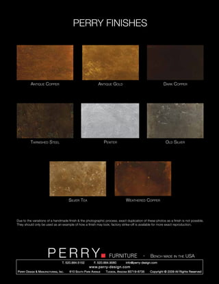 PERRY FINISHES




           Antique Copper                                        Antique Gold                                  Dark Copper




           Tarnished Steel                                            Pewter                                    Old Silver




                                           Silver Tea                                Weathered Copper



Due to the variations of a handmade finish & the photographic process, exact duplication of these photos as a finish is not possible.
They should only be used as an example of how a finish may look; factory strike-off is available for more exact reproduction.




                         PERRY        T. 520.884.5152
                                                                        FURNITURE
                                                              F. 520.884.9060
                                                                                                  -   Bench made in the USA
                                                                                    info@perry-design.com
                                                          www.perry-design.com
P erry D esign & M anufacturing , I nc .   610 S outh P ark A venue   T ucson , A rizona 85719-6735   Copyright © 2009 All Rights Reserved
 