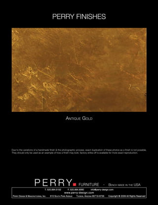 PERRY FINISHES




                                                             Antique Gold




Due to the variations of a handmade finish & the photographic process, exact duplication of these photos as a finish is not possible.
They should only be used as an example of how a finish may look; factory strike-off is available for more exact reproduction.




                          PERRY        T. 520.884.5152
                                                                         FURNITURE
                                                               F. 520.884.9060
                                                                                                   -   Bench made in the USA
                                                                                     info@perry-design.com
                                                           www.perry-design.com
 P erry D esign & M anufacturing , I nc .   610 S outh P ark A venue   T ucson , A rizona 85719-6735   Copyright © 2009 All Rights Reserved
 