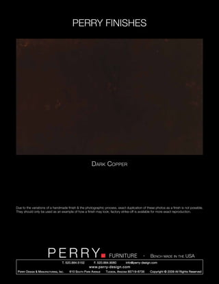 PERRY FINISHES




                                                             Dark Copper




Due to the variations of a handmade finish & the photographic process, exact duplication of these photos as a finish is not possible.
They should only be used as an example of how a finish may look; factory strike-off is available for more exact reproduction.




                          PERRY        T. 520.884.5152
                                                                         FURNITURE
                                                               F. 520.884.9060
                                                                                                   -   Bench made in the USA
                                                                                     info@perry-design.com
                                                           www.perry-design.com
 P erry D esign & M anufacturing , I nc .   610 S outh P ark A venue   T ucson , A rizona 85719-6735   Copyright © 2009 All Rights Reserved
 