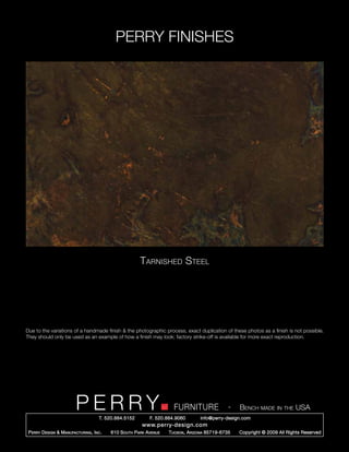 PERRY FINISHES




                                                          Tarnished Steel




Due to the variations of a handmade finish & the photographic process, exact duplication of these photos as a finish is not possible.
They should only be used as an example of how a finish may look; factory strike-off is available for more exact reproduction.




                          PERRY        T. 520.884.5152
                                                                         FURNITURE
                                                               F. 520.884.9060
                                                                                                   -   Bench made in the USA
                                                                                     info@perry-design.com
                                                           www.perry-design.com
 P erry D esign & M anufacturing , I nc .   610 S outh P ark A venue   T ucson , A rizona 85719-6735   Copyright © 2009 All Rights Reserved
 
