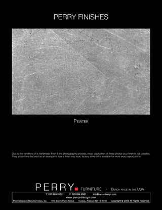 PERRY FINISHES




                                                                   Pewter




Due to the variations of a handmade finish & the photographic process, exact duplication of these photos as a finish is not possible.
They should only be used as an example of how a finish may look; factory strike-off is available for more exact reproduction.




                          PERRY        T. 520.884.5152
                                                                         FURNITURE
                                                               F. 520.884.9060
                                                                                                   -   Bench made in the USA
                                                                                     info@perry-design.com
                                                           www.perry-design.com
 P erry D esign & M anufacturing , I nc .   610 S outh P ark A venue   T ucson , A rizona 85719-6735   Copyright © 2009 All Rights Reserved
 