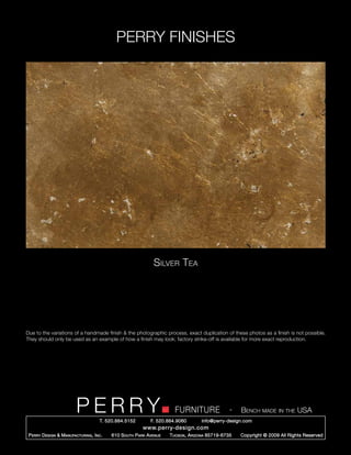 PERRY FINISHES




                                                                Silver Tea




Due to the variations of a handmade finish & the photographic process, exact duplication of these photos as a finish is not possible.
They should only be used as an example of how a finish may look; factory strike-off is available for more exact reproduction.




                          PERRY        T. 520.884.5152
                                                                         FURNITURE
                                                               F. 520.884.9060
                                                                                                   -   Bench made in the USA
                                                                                     info@perry-design.com
                                                           www.perry-design.com
 P erry D esign & M anufacturing , I nc .   610 S outh P ark A venue   T ucson , A rizona 85719-6735   Copyright © 2009 All Rights Reserved
 