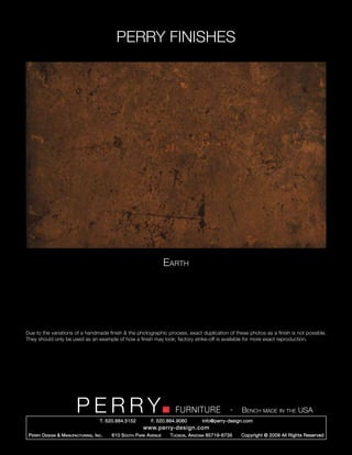 PERRY FINISHES




                                                                       Earth




Due to the variations of a handmade finish & the photographic process, exact duplication of these photos as a finish is not possible.
They should only be used as an example of how a finish may look; factory strike-off is available for more exact reproduction.




                          PERRY        T. 520.884.5152
                                                                          FURNITURE
                                                               F. 520.884.9060
                                                                                                    -   Bench made in the USA
                                                                                      info@perry-design.com
                                                           www.perry-design.com
 P erry D esign & M anufacturing , I nc .   610 S outh P ark A venue    T ucson , A rizona 85719-6735   Copyright © 2009 All Rights Reserved
 