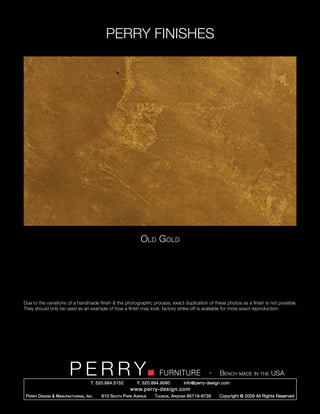 PERRY FINISHES




                                                                Old Gold




Due to the variations of a handmade finish & the photographic process, exact duplication of these photos as a finish is not possible.
They should only be used as an example of how a finish may look; factory strike-off is available for more exact reproduction.




                          PERRY        T. 520.884.5152
                                                                         FURNITURE
                                                               F. 520.884.9060
                                                                                                   -   Bench made in the USA
                                                                                     info@perry-design.com
                                                           www.perry-design.com
 P erry D esign & M anufacturing , I nc .   610 S outh P ark A venue   T ucson , A rizona 85719-6735   Copyright © 2009 All Rights Reserved
 