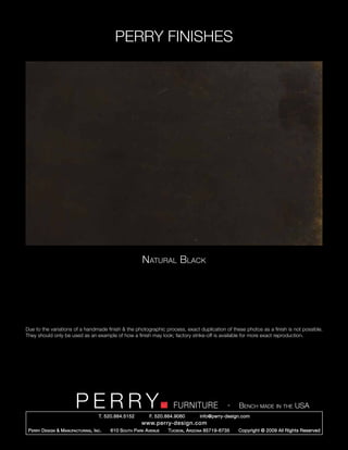 PERRY FINISHES




                                                           Natural Black




Due to the variations of a handmade finish & the photographic process, exact duplication of these photos as a finish is not possible.
They should only be used as an example of how a finish may look; factory strike-off is available for more exact reproduction.




                          PERRY        T. 520.884.5152
                                                                         FURNITURE
                                                               F. 520.884.9060
                                                                                                   -   Bench made in the USA
                                                                                     info@perry-design.com
                                                           www.perry-design.com
 P erry D esign & M anufacturing , I nc .   610 S outh P ark A venue   T ucson , A rizona 85719-6735   Copyright © 2009 All Rights Reserved
 