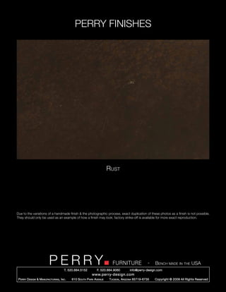 PERRY FINISHES




                                                                       Rust




Due to the variations of a handmade finish & the photographic process, exact duplication of these photos as a finish is not possible.
They should only be used as an example of how a finish may look; factory strike-off is available for more exact reproduction.




                          PERRY        T. 520.884.5152
                                                                         FURNITURE
                                                               F. 520.884.9060
                                                                                                   -   Bench made in the USA
                                                                                     info@perry-design.com
                                                           www.perry-design.com
 P erry D esign & M anufacturing , I nc .   610 S outh P ark A venue   T ucson , A rizona 85719-6735   Copyright © 2009 All Rights Reserved
 