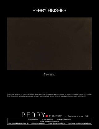 PERRY FINISHES




                                                                 Espresso




Due to the variations of a handmade finish & the photographic process, exact duplication of these photos as a finish is not possible.
They should only be used as an example of how a finish may look; factory strike-off is available for more exact reproduction.




                          PERRY        T. 520.884.5152
                                                                         FURNITURE
                                                               F. 520.884.9060
                                                                                                   -   Bench made in the USA
                                                                                     info@perry-design.com
                                                           www.perry-design.com
 P erry D esign & M anufacturing , I nc .   610 S outh P ark A venue   T ucson , A rizona 85719-6735   Copyright © 2009 All Rights Reserved
 