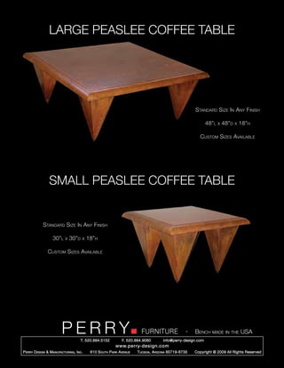 LARGE PEASLEE COFFEE TABLE




                                                                                                       Standard Size In Any Finish

                                                                                                             48”l   x   48”d   x   18”h

                                                                                                         Custom Sizes Available




                 SMALL PEASLEE COFFEE TABLE


             Standard Size In Any Finish

                   30”l     x   30”d   x   18”h

                Custom Sizes Available




                         PERRY         T. 520.884.5152
                                                                         FURNITURE
                                                               F. 520.884.9060
                                                                                                   -   Bench made in the USA
                                                                                     info@perry-design.com
                                                           www.perry-design.com
P erry D esign & M anufacturing , I nc .    610 S outh P ark A venue   T ucson , A rizona 85719-6735   Copyright © 2009 All Rights Reserved
 