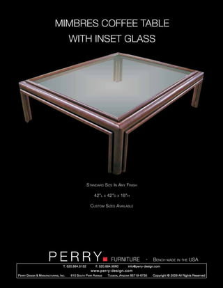 MIMBRES COFFEE TABLE
                                           WITH INSET GLASS




                                                        Standard Size In Any Finish

                                                            42”l      x   42”d   x   18”h

                                                          Custom Sizes Available




                         PERRY        T. 520.884.5152
                                                                            FURNITURE
                                                              F. 520.884.9060
                                                                                                      -   Bench made in the USA
                                                                                        info@perry-design.com
                                                          www.perry-design.com
P erry D esign & M anufacturing , I nc .   610 S outh P ark A venue       T ucson , A rizona 85719-6735   Copyright © 2009 All Rights Reserved
 