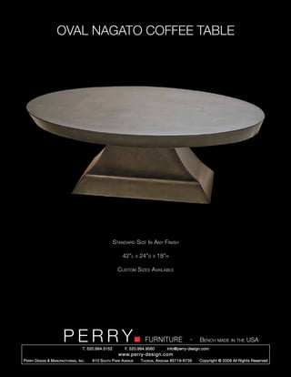 OVAL NAGATO COFFEE TABLE




                                                        Standard Size In Any Finish

                                                            42”l      x   24”d   x   18”h

                                                          Custom Sizes Available




                         PERRY        T. 520.884.5152
                                                                            FURNITURE
                                                              F. 520.884.9060
                                                                                                      -   Bench made in the USA
                                                                                        info@perry-design.com
                                                          www.perry-design.com
P erry D esign & M anufacturing , I nc .   610 S outh P ark A venue       T ucson , A rizona 85719-6735   Copyright © 2009 All Rights Reserved
 