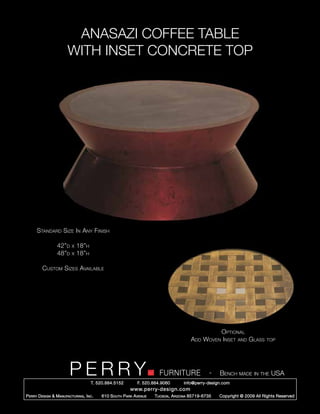 ANASAZI COFFEE TABLE
                        WITH INSET CONCRETE TOP




      Standard Size In Any Finish

                  42”d     x   18”h
                  48”d     x   18”h

         Custom Sizes Available




                                                                                                   Optional
                                                                                        Add   Woven Inset and Glass         top




                         PERRY        T. 520.884.5152
                                                                        FURNITURE
                                                              F. 520.884.9060
                                                                                                  -   Bench made in the USA
                                                                                    info@perry-design.com
                                                          www.perry-design.com
P erry D esign & M anufacturing , I nc .   610 S outh P ark A venue   T ucson , A rizona 85719-6735   Copyright © 2009 All Rights Reserved
 