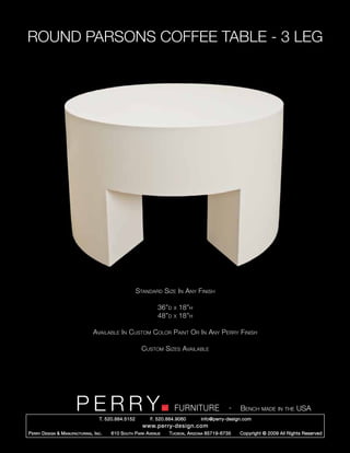 ROUND PARSONS COFFEE TABLE - 3 LEG




                                                        Standard Size In Any Finish

                                                                 36”d   x   18”h
                                                                 48”d   x   18”h

                                   Available In Custom Color Paint Or In Any Perry Finish

                                                          Custom Sizes Available




                         PERRY        T. 520.884.5152
                                                                        FURNITURE
                                                              F. 520.884.9060
                                                                                                  -   Bench made in the USA
                                                                                    info@perry-design.com
                                                          www.perry-design.com
P erry D esign & M anufacturing , I nc .   610 S outh P ark A venue   T ucson , A rizona 85719-6735   Copyright © 2009 All Rights Reserved
 