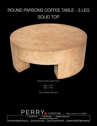 ROUND PARSONS COFFEE TABLE - 3 LEG
                                                        SOLID TOP




                                                        Standard Size In Any Finish

                                                                 36”d   x   18”h
                                                                 48”d   x   18”h

                                                          Custom Sizes Available




                         PERRY        T. 520.884.5152
                                                                        FURNITURE
                                                              F. 520.884.9060
                                                                                                  -   Bench made in the USA
                                                                                    info@perry-design.com
                                                          www.perry-design.com
P erry D esign & M anufacturing , I nc .   610 S outh P ark A venue   T ucson , A rizona 85719-6735   Copyright © 2009 All Rights Reserved
 