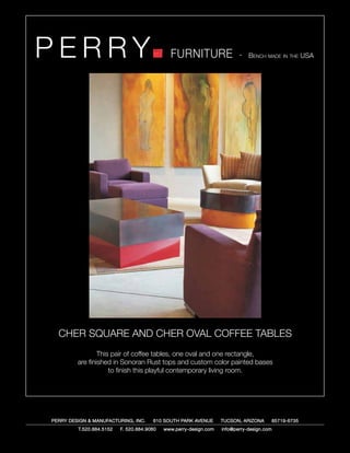 PERRY                                         FURNITURE                   - Bench made in the USA




  CHER SQUARE AND CHER OVAL COFFEE TABLES
                 This pair of coffee tables, one oval and one rectangle,
         are finished in Sonoran Rust tops and custom color painted bases
                     to finish this playful contemporary living room.




PERRY DESIGN & MANUFACTURING, INC.     610 SOUTH PARK AVENUE       TUCSON, ARIZONA         85719-6735
         T.520.884.5152   F. 520.884.9060   www.perry-design.com   info@perry-design.com
 