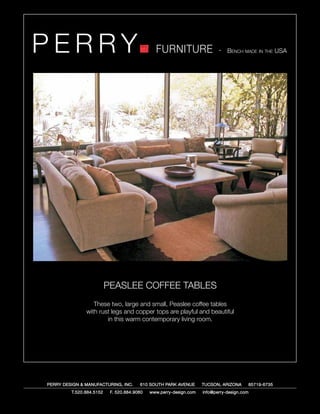 PERRY                                          FURNITURE                   - Bench made in the USA




                          PEASLEE COFFEE TABLES
                  These two, large and small, Peaslee coffee tables
               with rust legs and copper tops are playful and beautiful
                       in this warm contemporary living room.




PERRY DESIGN & MANUFACTURING, INC.      610 SOUTH PARK AVENUE       TUCSON, ARIZONA         85719-6735
         T.520.884.5152    F. 520.884.9060   www.perry-design.com   info@perry-design.com
 