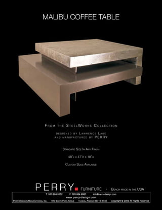 MALIBU COFFEE TABLE




                                     From        the      SteelWorks Collection

                                               designed by             Lawrence Lake
                                              and       m a n uf a c t u r e d b y P ERRY




                                                        Standard Size In Any Finish

                                                            48”l      x   47”d   x   18”h

                                                          Custom Sizes Available




                         PERRY        T. 520.884.5152
                                                                            FURNITURE
                                                              F. 520.884.9060
                                                                                                      -   Bench made in the USA
                                                                                        info@perry-design.com
                                                          www.perry-design.com
P erry D esign & M anufacturing , I nc .   610 S outh P ark A venue       T ucson , A rizona 85719-6735   Copyright © 2009 All Rights Reserved
 