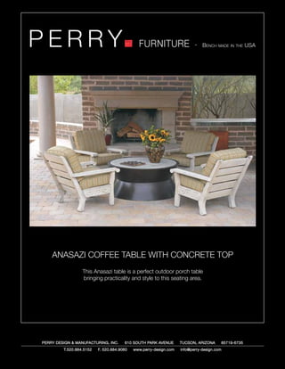 PERRY                                         FURNITURE                   - Bench made in the USA




    ANASAZI COFFEE TABLE WITH CONCRETE TOP
                  This Anasazi table is a perfect outdoor porch table
                  bringing practicality and style to this seating area.




PERRY DESIGN & MANUFACTURING, INC.     610 SOUTH PARK AVENUE       TUCSON, ARIZONA         85719-6735
         T.520.884.5152   F. 520.884.9060   www.perry-design.com   info@perry-design.com
 
