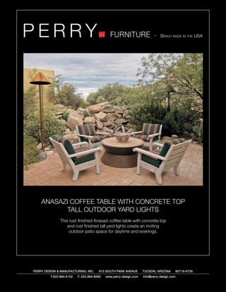 PERRY                                         FURNITURE                   - Bench made in the USA




    ANASAZI COFFEE TABLE WITH CONCRETE TOP
           TALL OUTDOOR YARD LIGHTS
               This rust finished Anasazi coffee table with concrete top
                   and rust finished tall yard lights create an inviting
                    outdoor patio space for daytime and evenings.




PERRY DESIGN & MANUFACTURING, INC.     610 SOUTH PARK AVENUE       TUCSON, ARIZONA         85719-6735
         T.520.884.5152   F. 520.884.9060   www.perry-design.com   info@perry-design.com
 