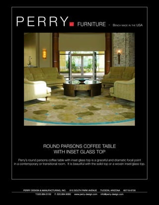 PERRY                                               FURNITURE                   - Bench made in the USA




                      ROUND PARSONS COFFEE TABLE
                         WITH INSET GLASS TOP
    Perry’s round parsons coffee table with inset glass top is a graceful and dramatic focal point
in a contemporary or transitional room. It is beautiful with the solid top or a woven inset/glass top.




       PERRY DESIGN & MANUFACTURING, INC.     610 SOUTH PARK AVENUE       TUCSON, ARIZONA         85719-6735
                T.520.884.5152   F. 520.884.9060   www.perry-design.com   info@perry-design.com
 
