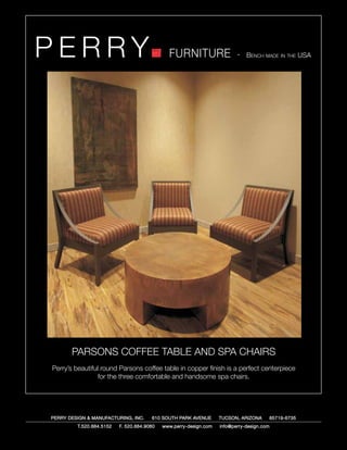 PERRY                                         FURNITURE                   - Bench made in the USA




       PARSONS COFFEE TABLE AND SPA CHAIRS
Perry’s beautiful round Parsons coffee table in copper finish is a perfect centerpiece
                 for the three comfortable and handsome spa chairs.




PERRY DESIGN & MANUFACTURING, INC.     610 SOUTH PARK AVENUE       TUCSON, ARIZONA         85719-6735
         T.520.884.5152   F. 520.884.9060   www.perry-design.com   info@perry-design.com
 