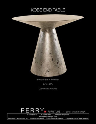 KOBE END TABLE




                                                        Standard Size In Any Finish

                                                                 24”d   x   25”h

                                                          Custom Sizes Available




                         PERRY        T. 520.884.5152
                                                                        FURNITURE
                                                              F. 520.884.9060
                                                                                                  -   Bench made in the USA
                                                                                    info@perry-design.com
                                                          www.perry-design.com
P erry D esign & M anufacturing , I nc .   610 S outh P ark A venue   T ucson , A rizona 85719-6735   Copyright © 2009 All Rights Reserved
 