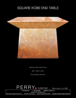 SQUARE KOBE END TABLE




                                                        Standard Size In Any Finish

                                                            26”l      x   26”d   x   22”h

                                                          Custom Sizes Available




                         PERRY        T. 520.884.5152
                                                                            FURNITURE
                                                              F. 520.884.9060
                                                                                                      -   Bench made in the USA
                                                                                        info@perry-design.com
                                                          www.perry-design.com
P erry D esign & M anufacturing , I nc .   610 S outh P ark A venue       T ucson , A rizona 85719-6735   Copyright © 2009 All Rights Reserved
 