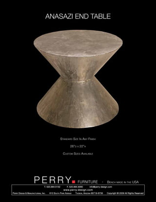 ANASAZI END TABLE




                                                        Standard Size In Any Finish

                                                                 26”d   x   22”h

                                                          Custom Sizes Available




                         PERRY        T. 520.884.5152
                                                                        FURNITURE
                                                              F. 520.884.9060
                                                                                                  -   Bench made in the USA
                                                                                    info@perry-design.com
                                                          www.perry-design.com
P erry D esign & M anufacturing , I nc .   610 S outh P ark A venue   T ucson , A rizona 85719-6735   Copyright © 2009 All Rights Reserved
 