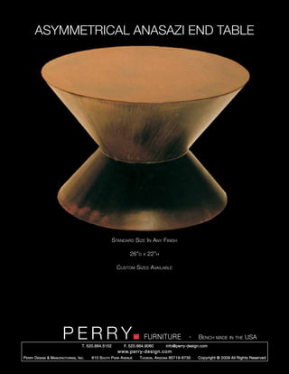 ASYMMETRICAL ANASAZI END TABLE




                                                        Standard Size In Any Finish

                                                                 26”d   x   22”h

                                                          Custom Sizes Available




                         PERRY        T. 520.884.5152
                                                                        FURNITURE
                                                              F. 520.884.9060
                                                                                                  -   Bench made in the USA
                                                                                    info@perry-design.com
                                                          www.perry-design.com
P erry D esign & M anufacturing , I nc .   610 S outh P ark A venue   T ucson , A rizona 85719-6735   Copyright © 2009 All Rights Reserved
 