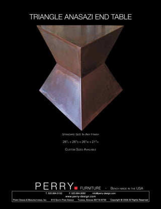 TRIANGLE ANASAZI END TABLE




                                                        Standard Size In Any Finish

                                                        26”l   x   26”d   x   26”w   x   21”h

                                                          Custom Sizes Available




                         PERRY        T. 520.884.5152
                                                                          FURNITURE
                                                               F. 520.884.9060
                                                                                                    -    Bench made in the USA
                                                                                         info@perry-design.com
                                                          www.perry-design.com
P erry D esign & M anufacturing , I nc .   610 S outh P ark A venue    T ucson , A rizona 85719-6735     Copyright © 2009 All Rights Reserved
 