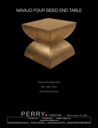 NAVAJO FOUR SIDED END TABLE




                                                        Standard Size In Any Finish

                                                            26”l      x   26”d   x   26”h

                                                          Custom Sizes Available




                         PERRY        T. 520.884.5152
                                                                            FURNITURE
                                                              F. 520.884.9060
                                                                                                      -   Bench made in the USA
                                                                                        info@perry-design.com
                                                          www.perry-design.com
P erry D esign & M anufacturing , I nc .   610 S outh P ark A venue       T ucson , A rizona 85719-6735   Copyright © 2009 All Rights Reserved
 