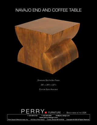 NAVAJO END AND COFFEE TABLE




                                                        Standard Size In Any Finish

                                                            26”l      x   26”d   x   22”h

                                                          Custom Sizes Available




                         PERRY        T. 520.884.5152
                                                                            FURNITURE
                                                              F. 520.884.9060
                                                                                                      -   Bench made in the USA
                                                                                        info@perry-design.com
                                                          www.perry-design.com
P erry D esign & M anufacturing , I nc .   610 S outh P ark A venue       T ucson , A rizona 85719-6735   Copyright © 2009 All Rights Reserved
 