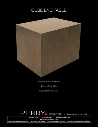 CUBE END TABLE




                                                      Standard Size In Any Finish

                                                            24”l      x   18”d   x   24”h

                                                         Custom Sizes Available




                         PERRY        T. 520.884.5152
                                                                            FURNITURE
                                                              F. 520.884.9060
                                                                                                      -   Bench made in the USA
                                                                                        info@perry-design.com
                                                          www.perry-design.com
P erry D esign & M anufacturing , I nc .   610 S outh P ark A venue       T ucson , A rizona 85719-6735   Copyright © 2009 All Rights Reserved
 