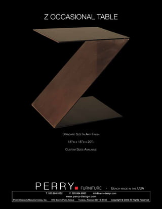 Z OCCASIONAL TABLE




                                                        Standard Size In Any Finish

                                                            18”w      x   15”d   x   20”h

                                                          Custom Sizes Available




                         PERRY        T. 520.884.5152
                                                                            FURNITURE
                                                              F. 520.884.9060
                                                                                                      -   Bench made in the USA
                                                                                        info@perry-design.com
                                                          www.perry-design.com
P erry D esign & M anufacturing , I nc .   610 S outh P ark A venue       T ucson , A rizona 85719-6735   Copyright © 2009 All Rights Reserved
 