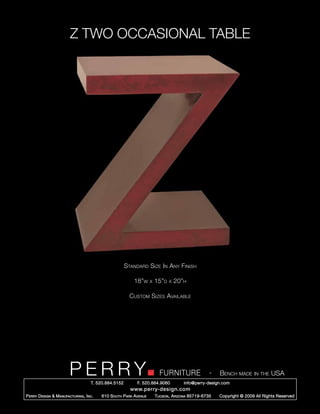 Z TWO OCCASIONAL TABLE




                                                        Standard Size In Any Finish

                                                            18”w      x   15”d   x   20”h

                                                          Custom Sizes Available




                         PERRY        T. 520.884.5152
                                                                            FURNITURE
                                                              F. 520.884.9060
                                                                                                      -   Bench made in the USA
                                                                                        info@perry-design.com
                                                          www.perry-design.com
P erry D esign & M anufacturing , I nc .   610 S outh P ark A venue       T ucson , A rizona 85719-6735   Copyright © 2009 All Rights Reserved
 