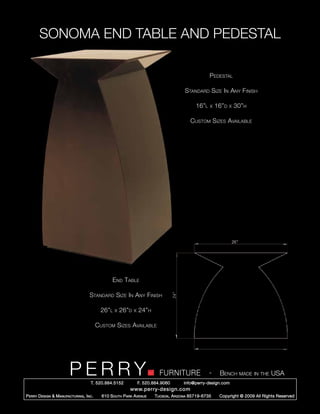 SONOMA END TABLE AND PEDESTAL

                                                                                                      Pedestal

                                                                                         Standard Size In Any Finish

                                                                                               16”l   x   16”d   x   30”h

                                                                                            Custom Sizes Available




                                                  End Table

                                     Standard Size In Any Finish

                                            26”l   x   26”d   x   24”h

                                           Custom Sizes Available




                         PERRY        T. 520.884.5152
                                                                            FURNITURE
                                                                  F. 520.884.9060
                                                                                                      -    Bench made in the USA
                                                                                        info@perry-design.com
                                                            www.perry-design.com
P erry D esign & M anufacturing , I nc .     610 S outh P ark A venue     T ucson , A rizona 85719-6735    Copyright © 2009 All Rights Reserved
 