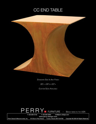 CC END TABLE




                                                        Standard Size In Any Finish

                                                            26”l      x   26”d   x   22”h

                                                          Custom Sizes Available




                         PERRY        T. 520.884.5152
                                                                            FURNITURE
                                                              F. 520.884.9060
                                                                                                      -   Bench made in the USA
                                                                                        info@perry-design.com
                                                          www.perry-design.com
P erry D esign & M anufacturing , I nc .   610 S outh P ark A venue       T ucson , A rizona 85719-6735   Copyright © 2009 All Rights Reserved
 