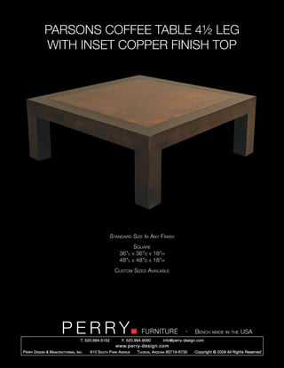 PARSONS COFFEE TABLE 4½ LEG
              WITH INSET COPPER FINISH TOP




                                                        Standard Size In Any Finish
                                                                  Square
                                                            36”l x 36”d x 18”h
                                                            48”l x 48”d x 18”h
                                                          Custom Sizes Available




                         PERRY        T. 520.884.5152
                                                                        FURNITURE
                                                              F. 520.884.9060
                                                                                                  -   Bench made in the USA
                                                                                    info@perry-design.com
                                                          www.perry-design.com
P erry D esign & M anufacturing , I nc .   610 S outh P ark A venue   T ucson , A rizona 85719-6735   Copyright © 2009 All Rights Reserved
 