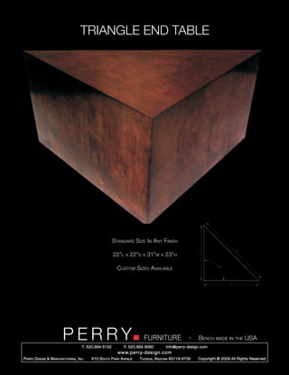 TRIANGLE END TABLE




                                                        Standard Size In Any Finish

                                                        22”l   x   22”d   x   31”w   x   23”h

                                                          Custom Sizes Available




                         PERRY        T. 520.884.5152
                                                                          FURNITURE
                                                               F. 520.884.9060
                                                                                                    -    Bench made in the USA
                                                                                         info@perry-design.com
                                                          www.perry-design.com
P erry D esign & M anufacturing , I nc .   610 S outh P ark A venue    T ucson , A rizona 85719-6735     Copyright © 2009 All Rights Reserved
 